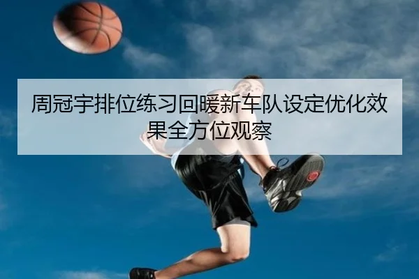 周冠宇排位练习回暖新车队设定优化效果全方位观察