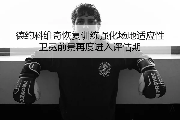 德约科维奇恢复训练强化场地适应性 卫冕前景再度进入评估期